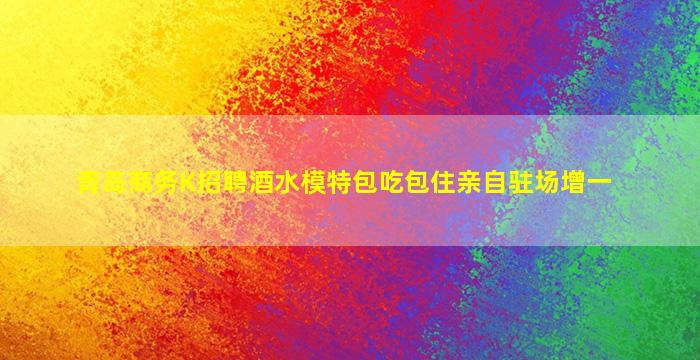 青岛商务K招聘酒水模特包吃包住亲自驻场增一